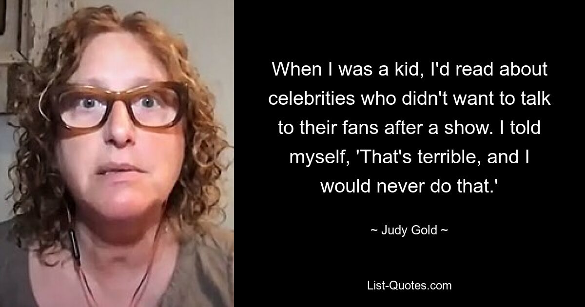 When I was a kid, I'd read about celebrities who didn't want to talk to their fans after a show. I told myself, 'That's terrible, and I would never do that.' — © Judy Gold