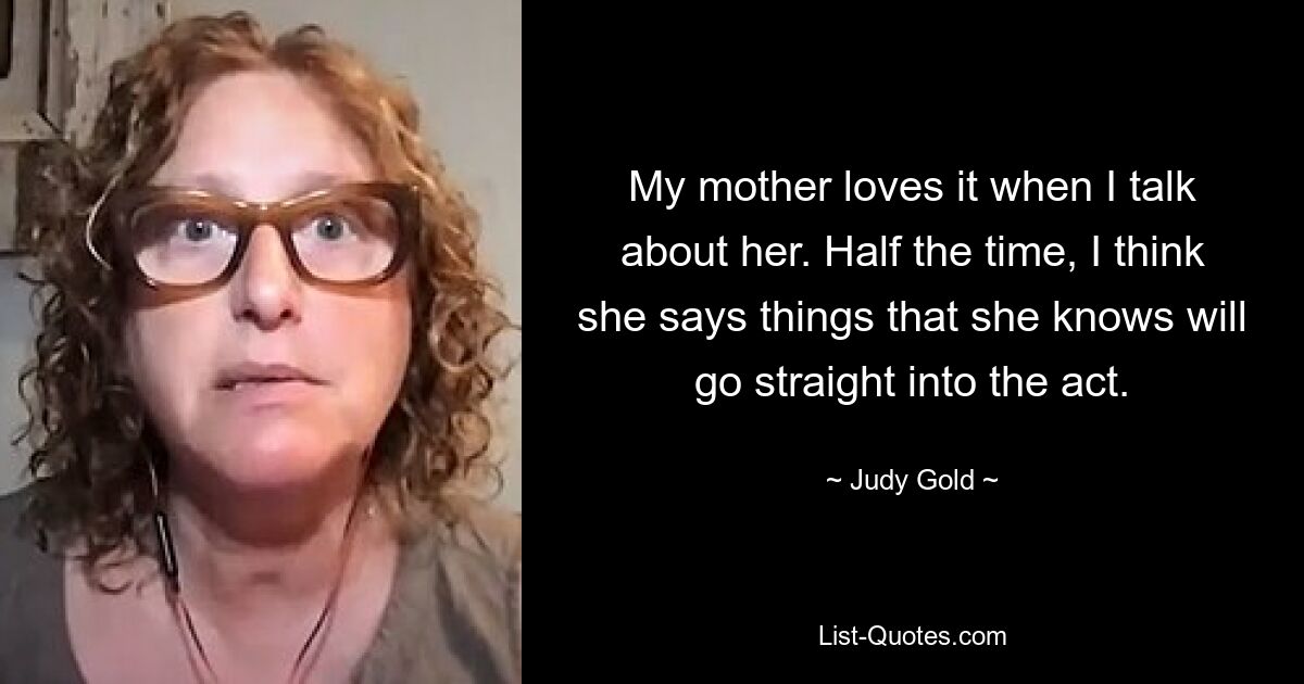 My mother loves it when I talk about her. Half the time, I think she says things that she knows will go straight into the act. — © Judy Gold