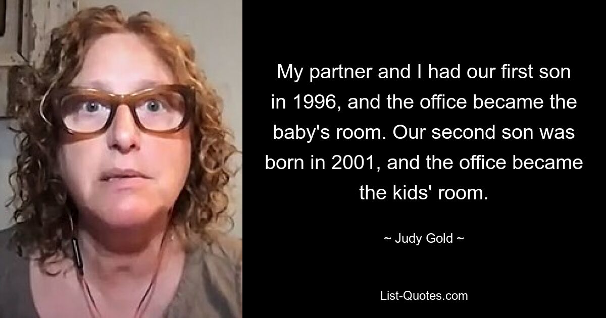 My partner and I had our first son in 1996, and the office became the baby's room. Our second son was born in 2001, and the office became the kids' room. — © Judy Gold