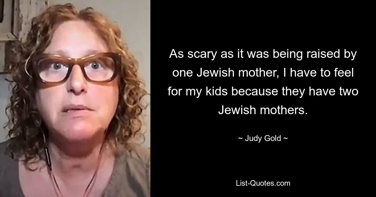 As scary as it was being raised by one Jewish mother, I have to feel for my kids because they have two Jewish mothers. — © Judy Gold