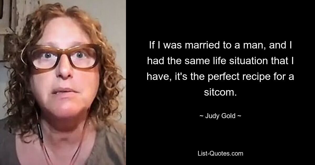 If I was married to a man, and I had the same life situation that I have, it's the perfect recipe for a sitcom. — © Judy Gold