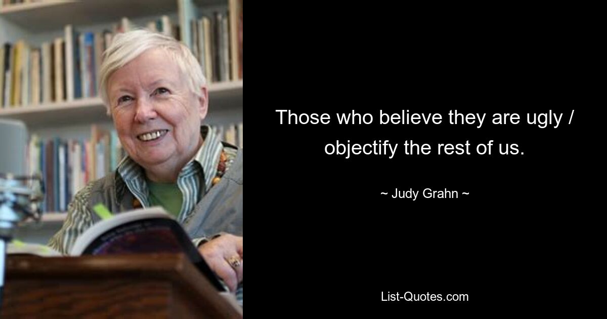 Those who believe they are ugly / objectify the rest of us. — © Judy Grahn