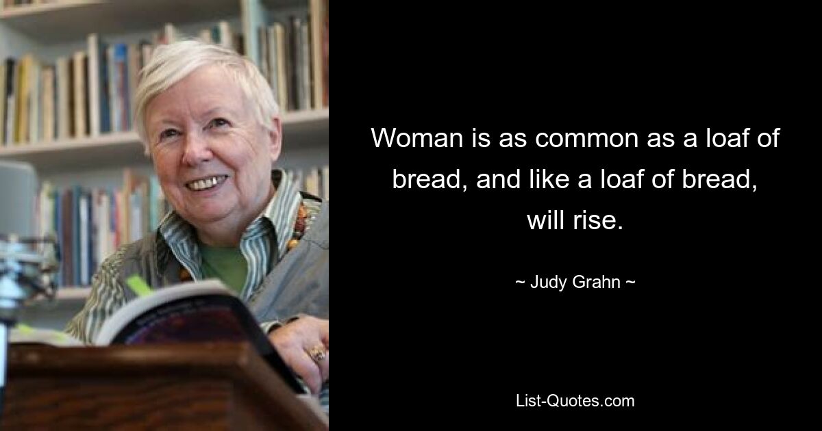 Woman is as common as a loaf of bread, and like a loaf of bread, will rise. — © Judy Grahn