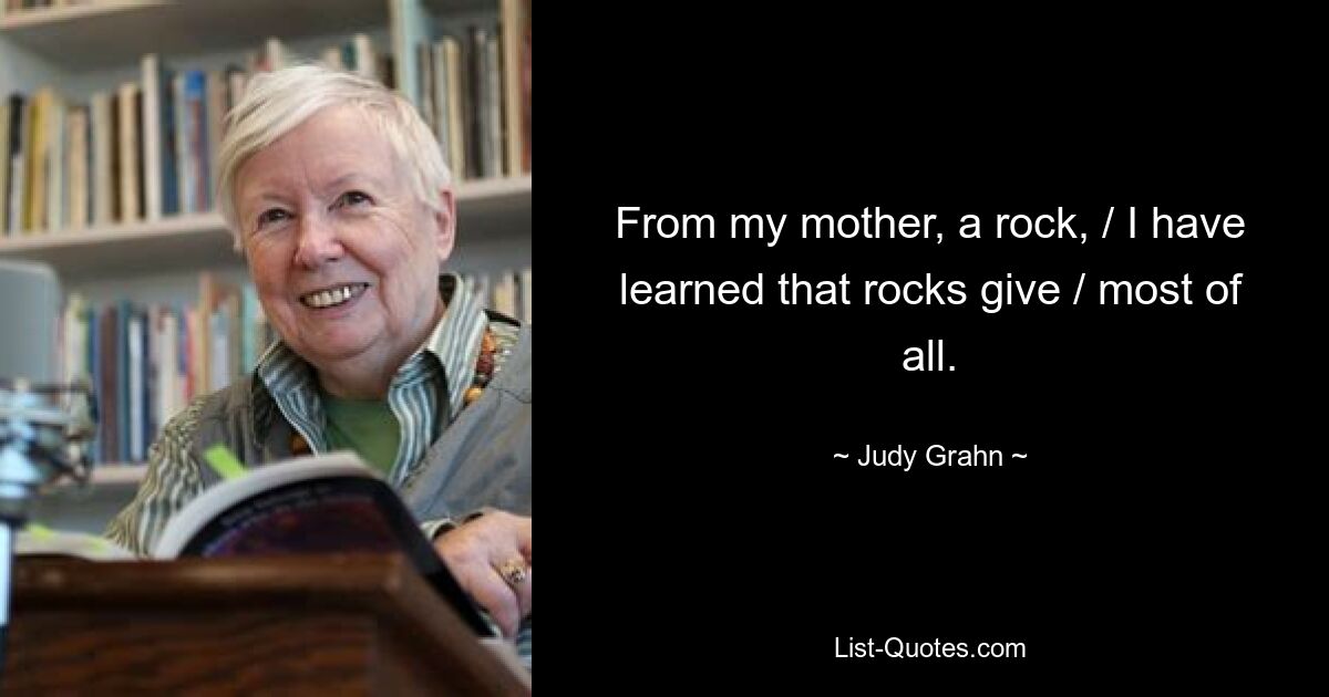 From my mother, a rock, / I have learned that rocks give / most of all. — © Judy Grahn