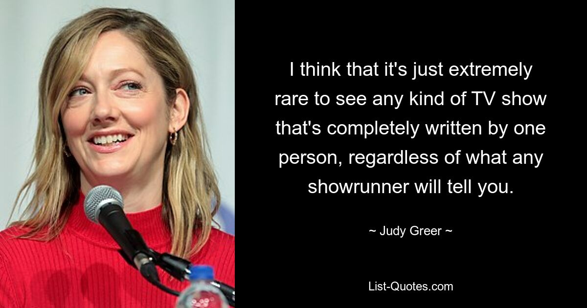 I think that it's just extremely rare to see any kind of TV show that's completely written by one person, regardless of what any showrunner will tell you. — © Judy Greer