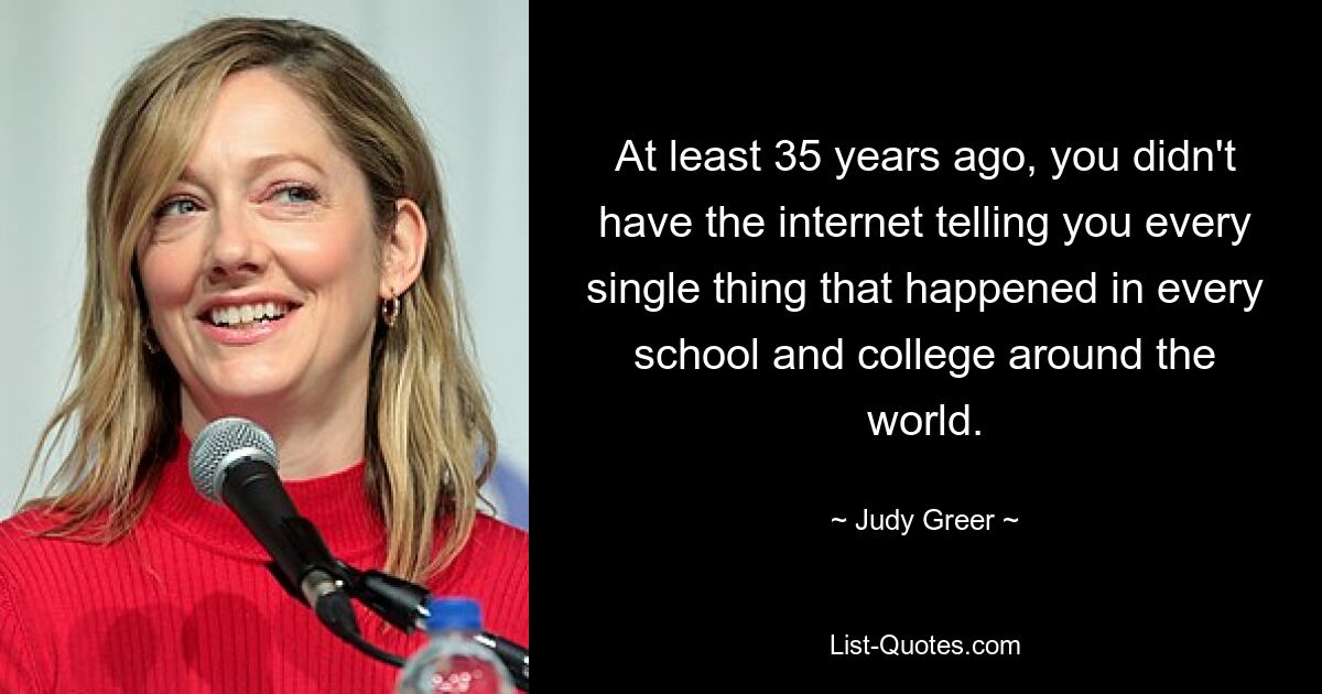 At least 35 years ago, you didn't have the internet telling you every single thing that happened in every school and college around the world. — © Judy Greer