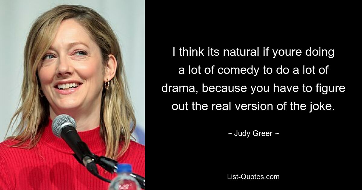 I think its natural if youre doing a lot of comedy to do a lot of drama, because you have to figure out the real version of the joke. — © Judy Greer