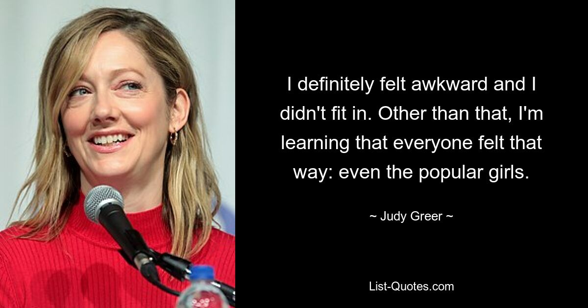 I definitely felt awkward and I didn't fit in. Other than that, I'm learning that everyone felt that way: even the popular girls. — © Judy Greer