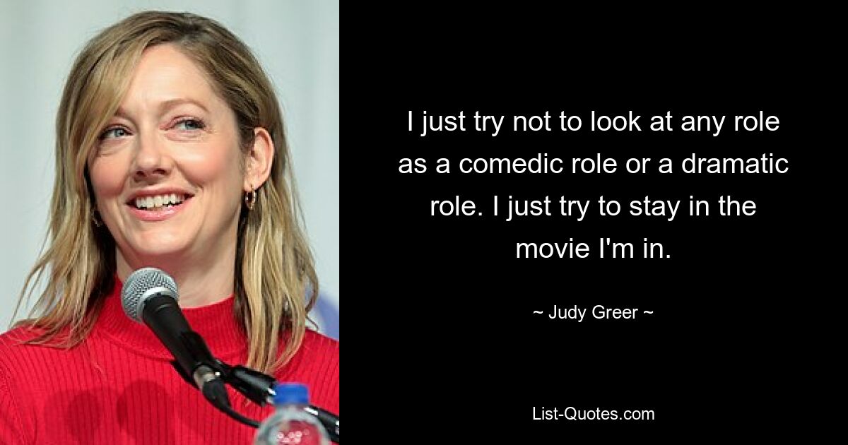 I just try not to look at any role as a comedic role or a dramatic role. I just try to stay in the movie I'm in. — © Judy Greer