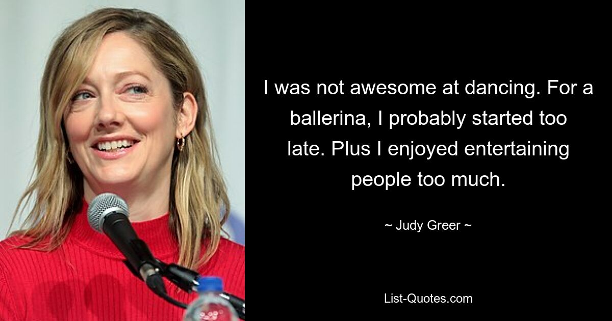 I was not awesome at dancing. For a ballerina, I probably started too late. Plus I enjoyed entertaining people too much. — © Judy Greer