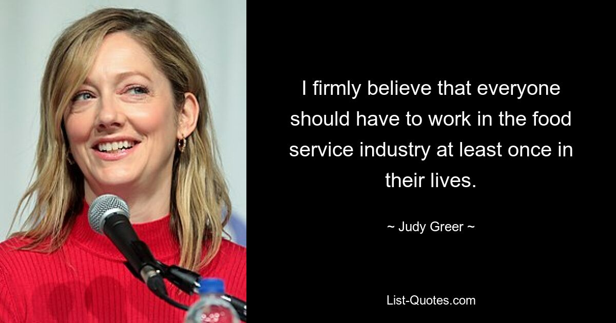 I firmly believe that everyone should have to work in the food service industry at least once in their lives. — © Judy Greer