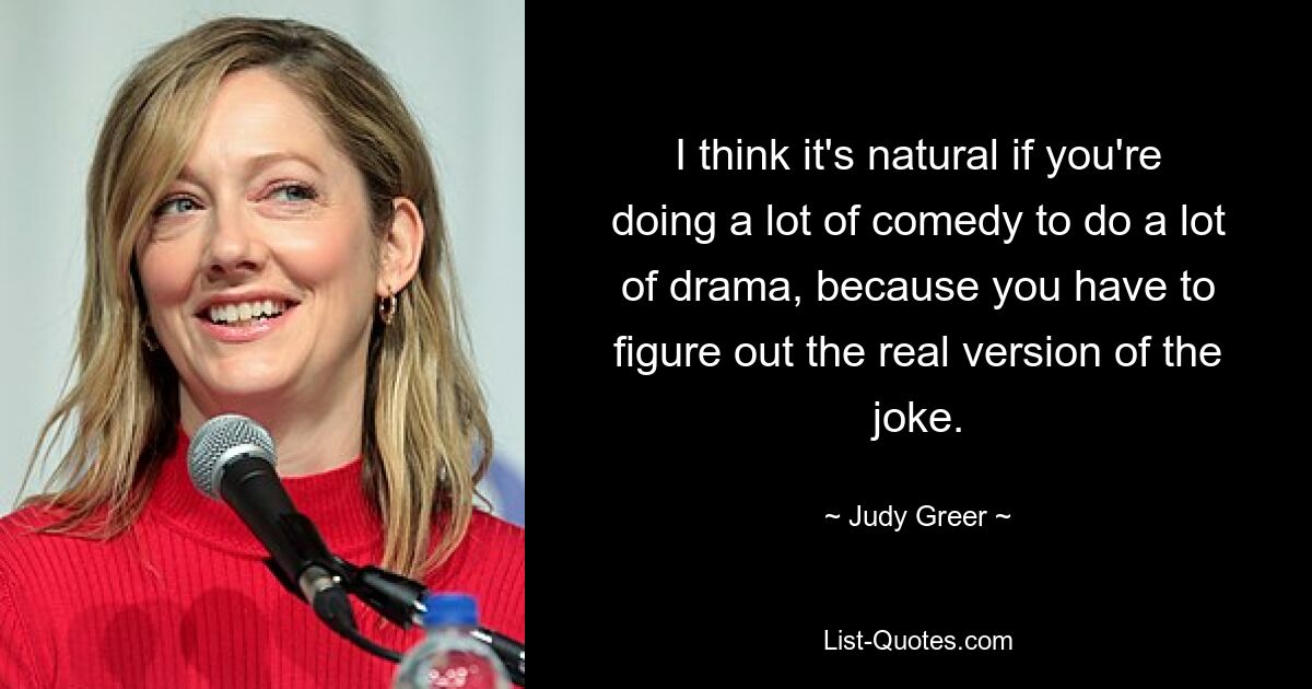 I think it's natural if you're doing a lot of comedy to do a lot of drama, because you have to figure out the real version of the joke. — © Judy Greer