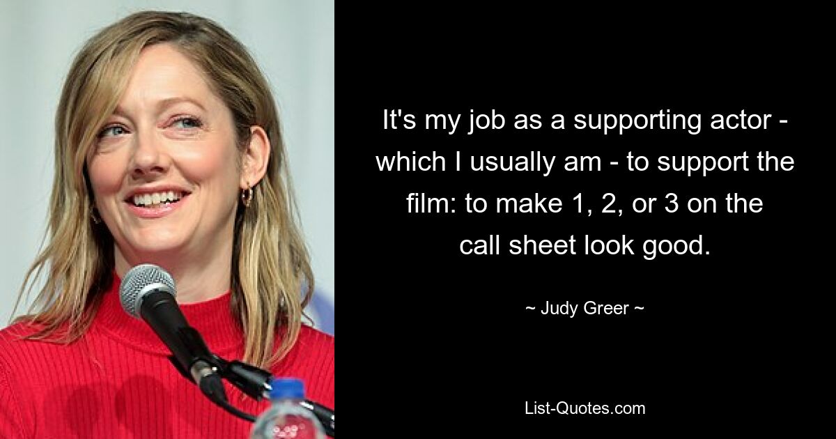 It's my job as a supporting actor - which I usually am - to support the film: to make 1, 2, or 3 on the call sheet look good. — © Judy Greer