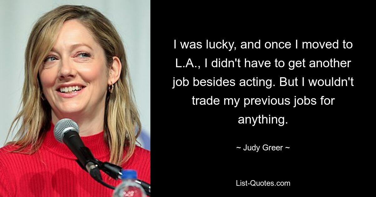 I was lucky, and once I moved to L.A., I didn't have to get another job besides acting. But I wouldn't trade my previous jobs for anything. — © Judy Greer