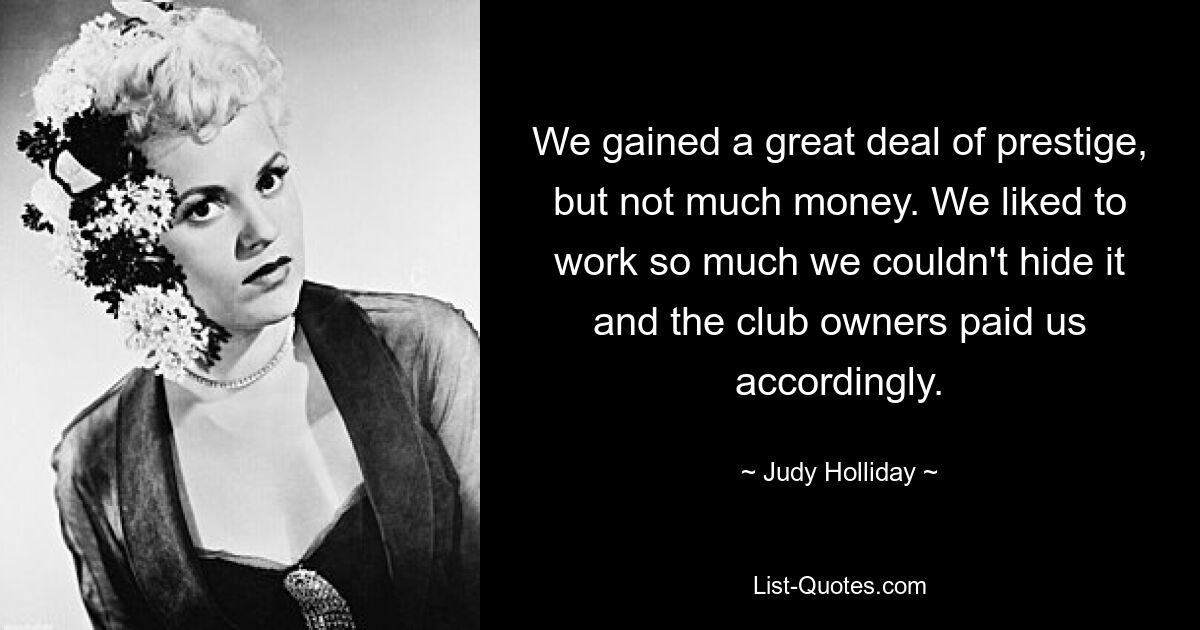 We gained a great deal of prestige, but not much money. We liked to work so much we couldn't hide it and the club owners paid us accordingly. — © Judy Holliday