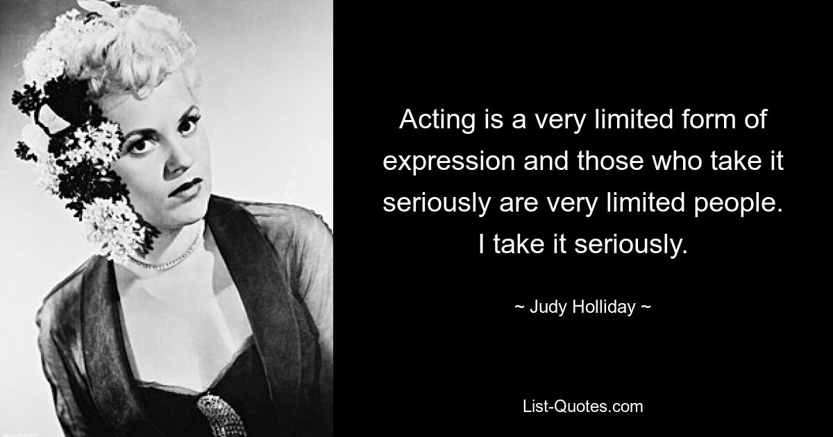 Acting is a very limited form of expression and those who take it seriously are very limited people. I take it seriously. — © Judy Holliday