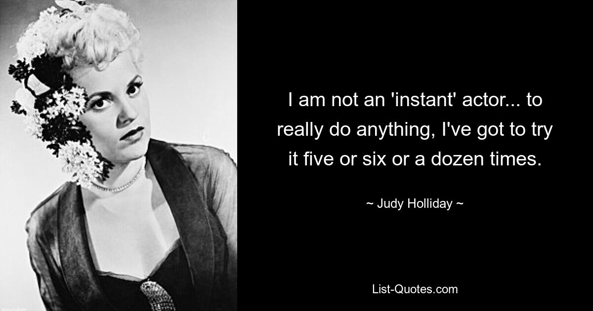 I am not an 'instant' actor... to really do anything, I've got to try it five or six or a dozen times. — © Judy Holliday