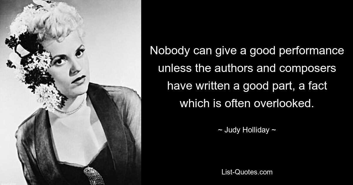 Nobody can give a good performance unless the authors and composers have written a good part, a fact which is often overlooked. — © Judy Holliday