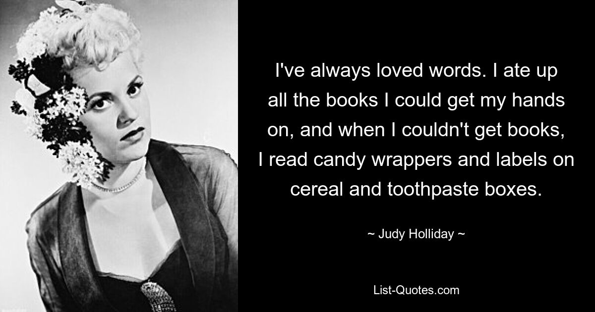 I've always loved words. I ate up all the books I could get my hands on, and when I couldn't get books, I read candy wrappers and labels on cereal and toothpaste boxes. — © Judy Holliday