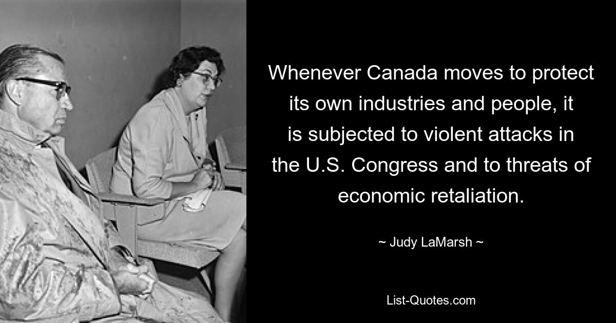 Whenever Canada moves to protect its own industries and people, it is subjected to violent attacks in the U.S. Congress and to threats of economic retaliation. — © Judy LaMarsh