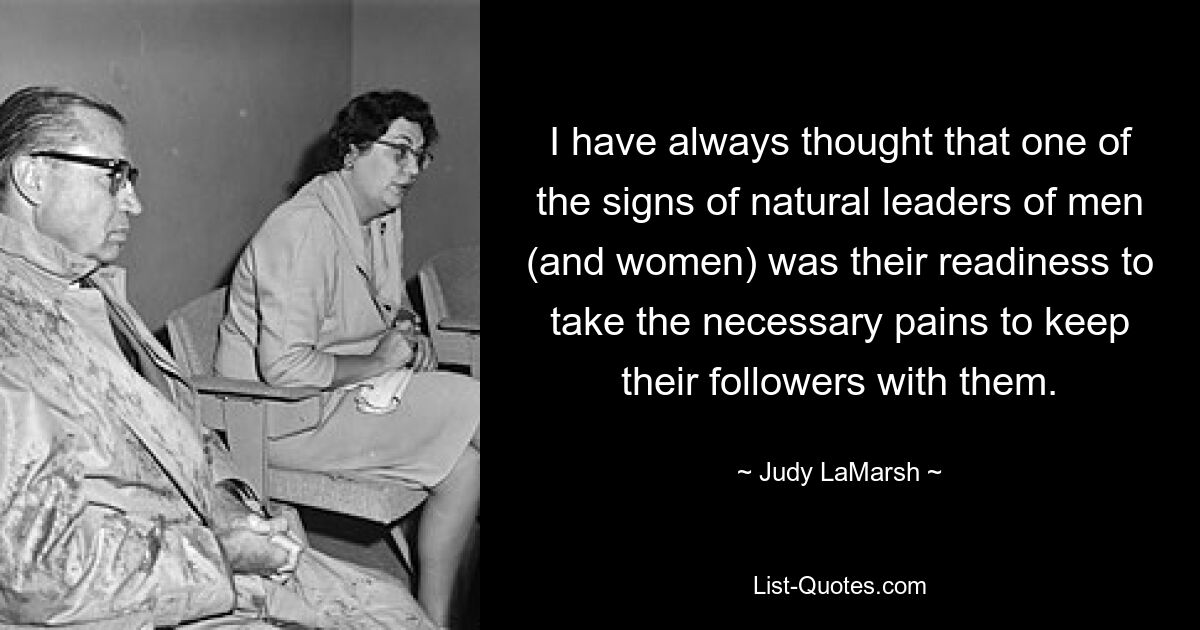 I have always thought that one of the signs of natural leaders of men (and women) was their readiness to take the necessary pains to keep their followers with them. — © Judy LaMarsh