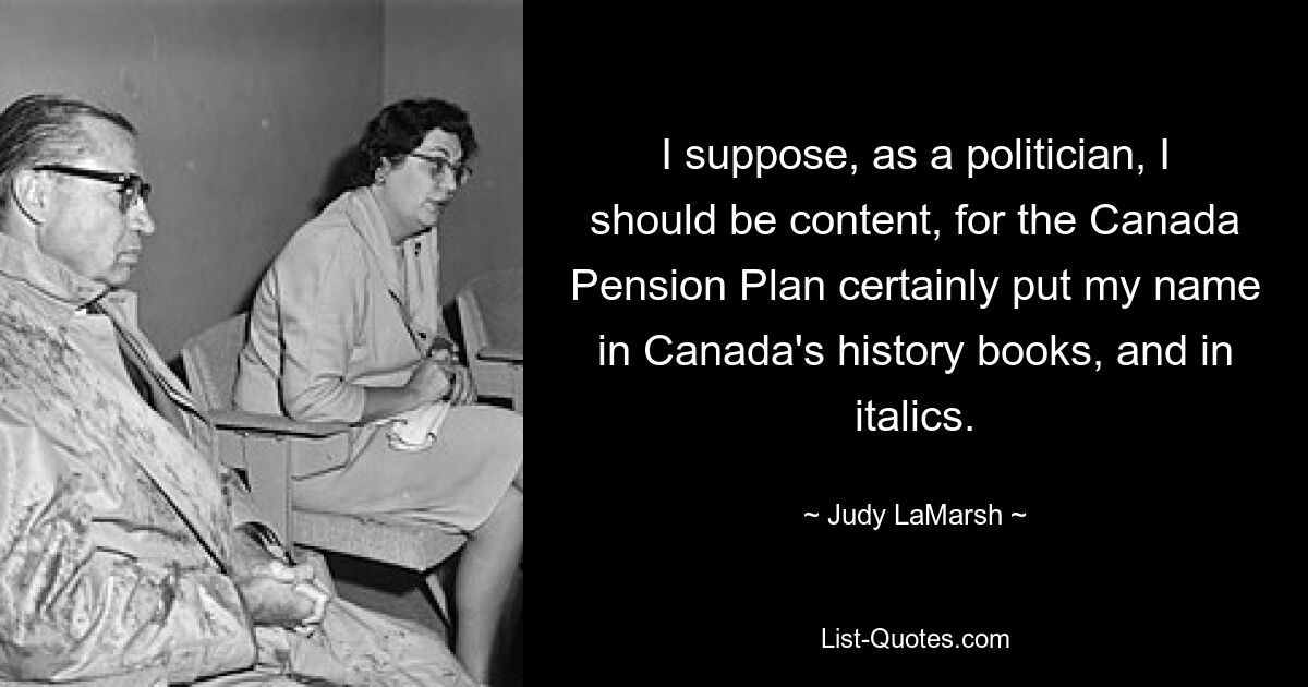 I suppose, as a politician, I should be content, for the Canada Pension Plan certainly put my name in Canada's history books, and in italics. — © Judy LaMarsh