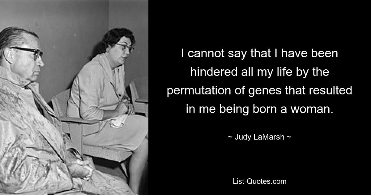 I cannot say that I have been hindered all my life by the permutation of genes that resulted in me being born a woman. — © Judy LaMarsh