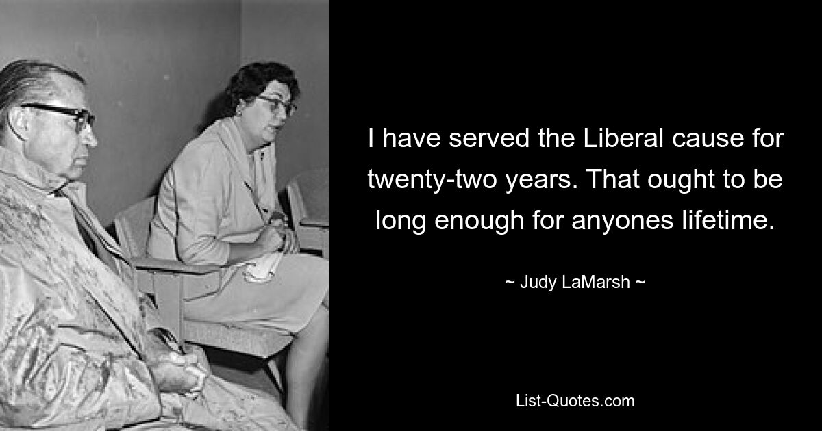 I have served the Liberal cause for twenty-two years. That ought to be long enough for anyones lifetime. — © Judy LaMarsh