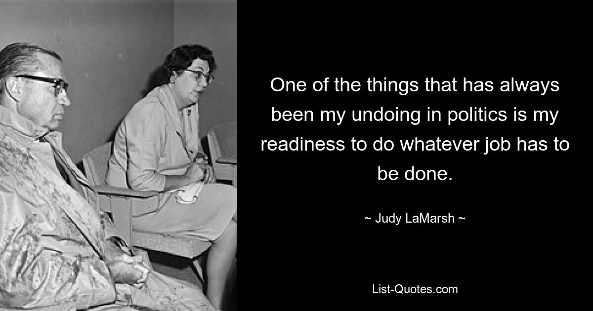 One of the things that has always been my undoing in politics is my readiness to do whatever job has to be done. — © Judy LaMarsh