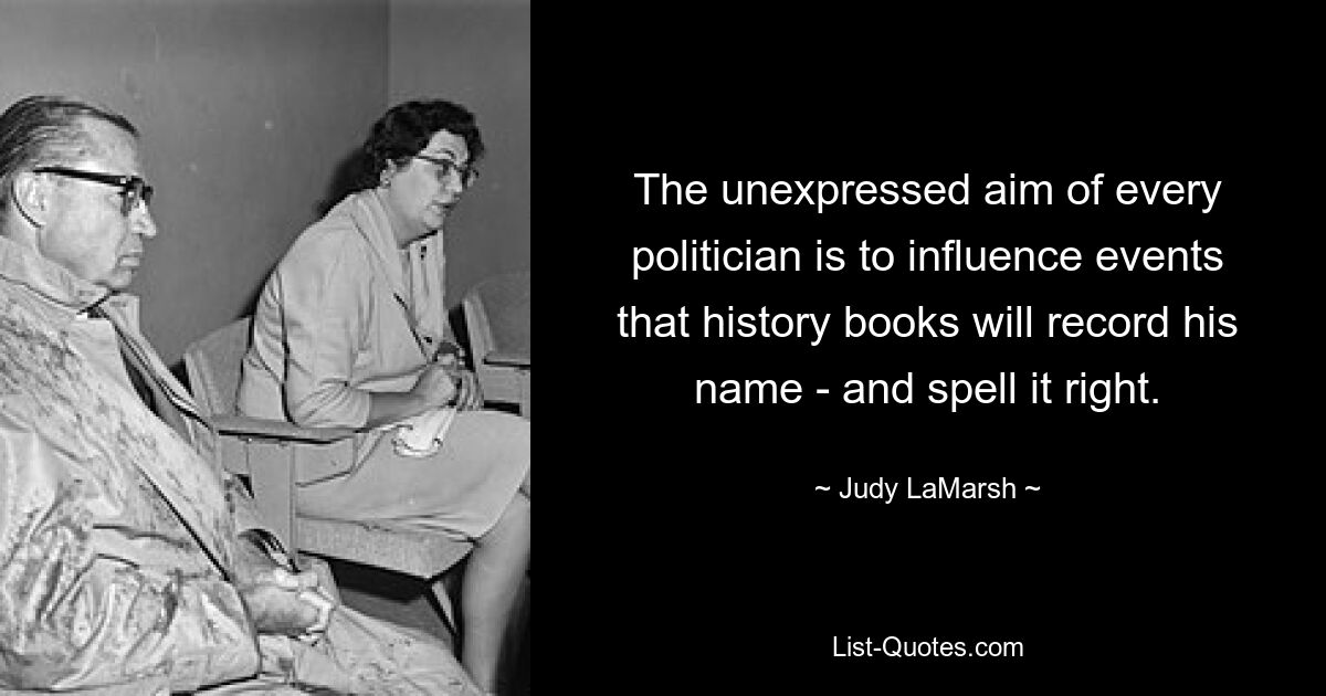 The unexpressed aim of every politician is to influence events that history books will record his name - and spell it right. — © Judy LaMarsh