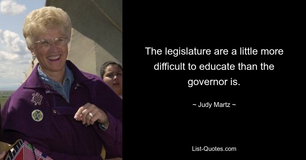 The legislature are a little more difficult to educate than the governor is. — © Judy Martz