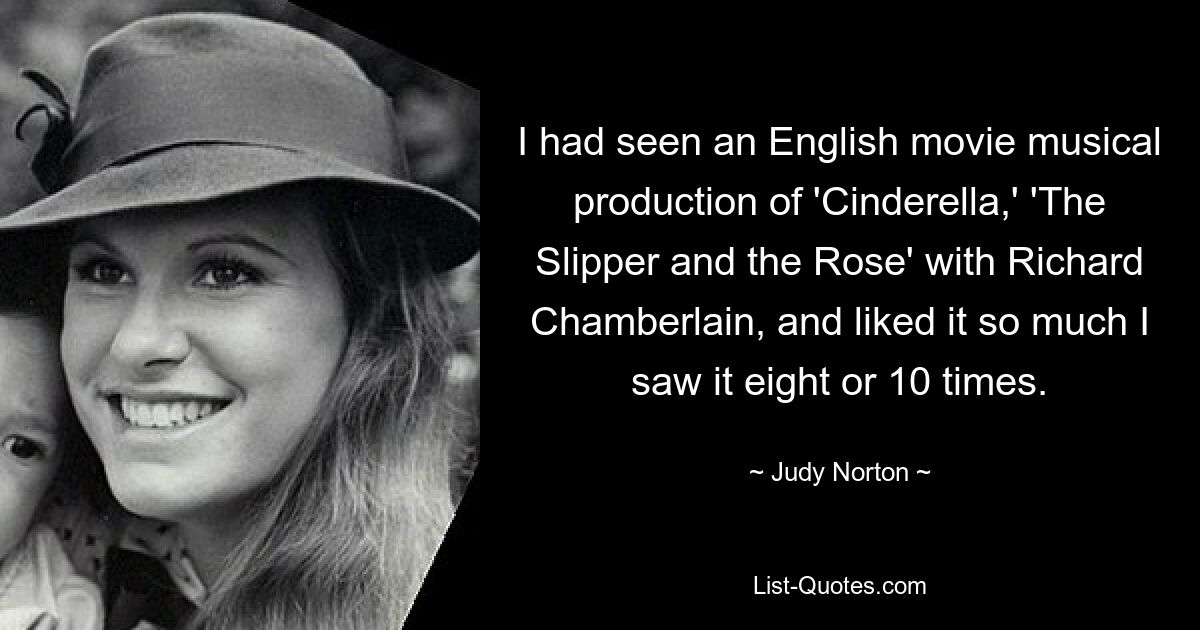 I had seen an English movie musical production of 'Cinderella,' 'The Slipper and the Rose' with Richard Chamberlain, and liked it so much I saw it eight or 10 times. — © Judy Norton