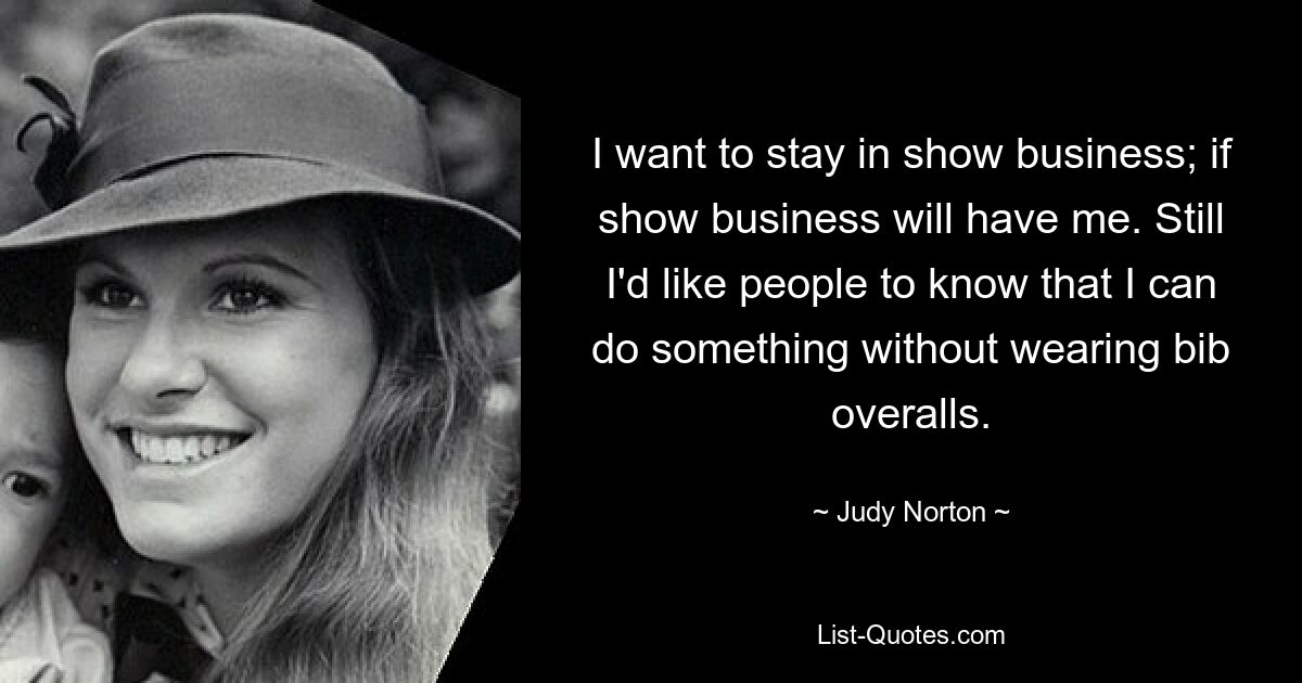 I want to stay in show business; if show business will have me. Still I'd like people to know that I can do something without wearing bib overalls. — © Judy Norton