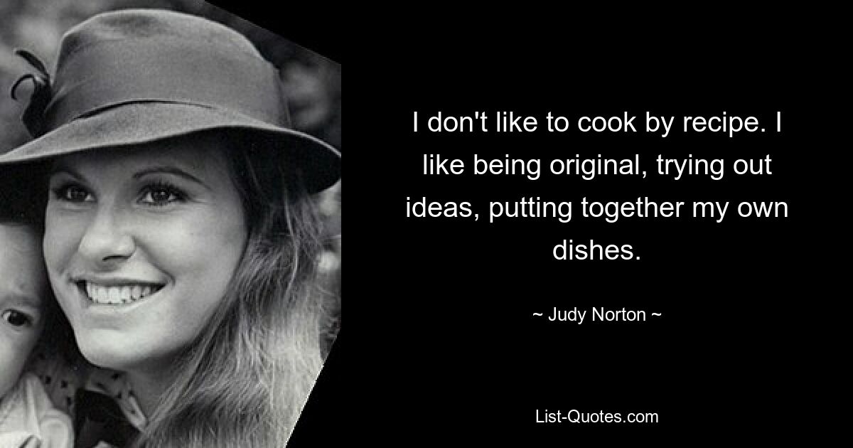 I don't like to cook by recipe. I like being original, trying out ideas, putting together my own dishes. — © Judy Norton