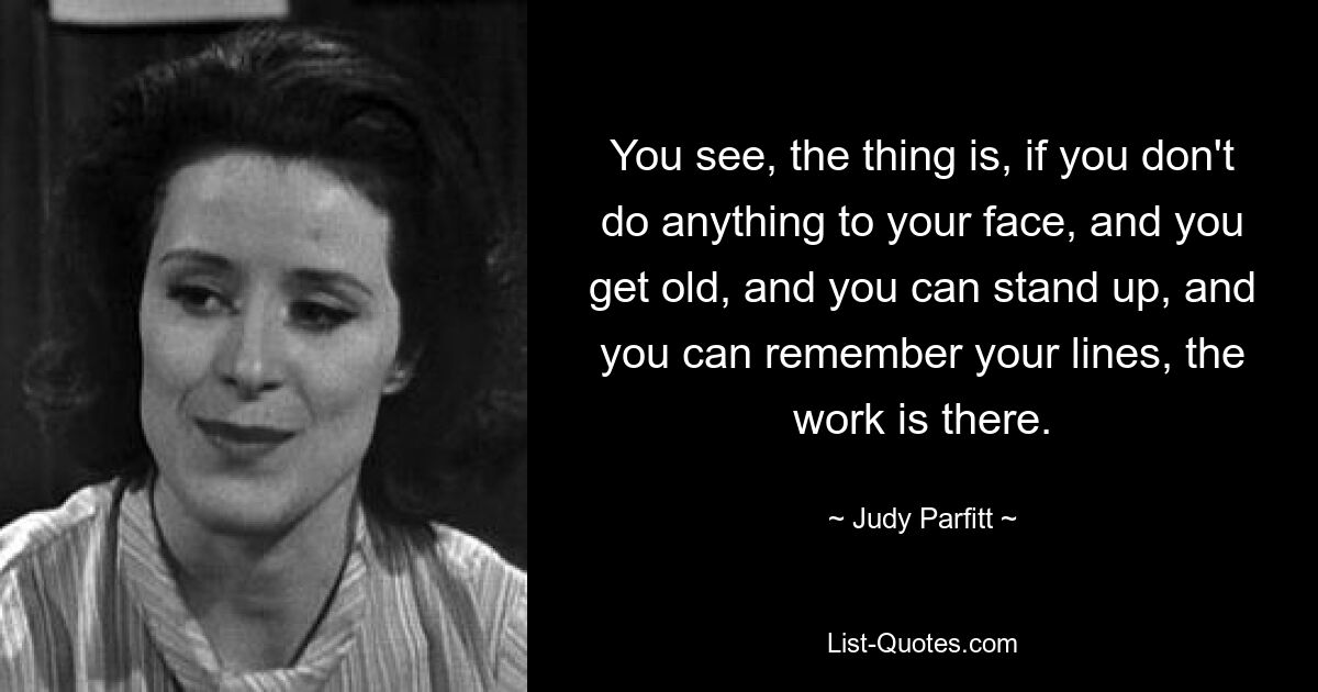 You see, the thing is, if you don't do anything to your face, and you get old, and you can stand up, and you can remember your lines, the work is there. — © Judy Parfitt