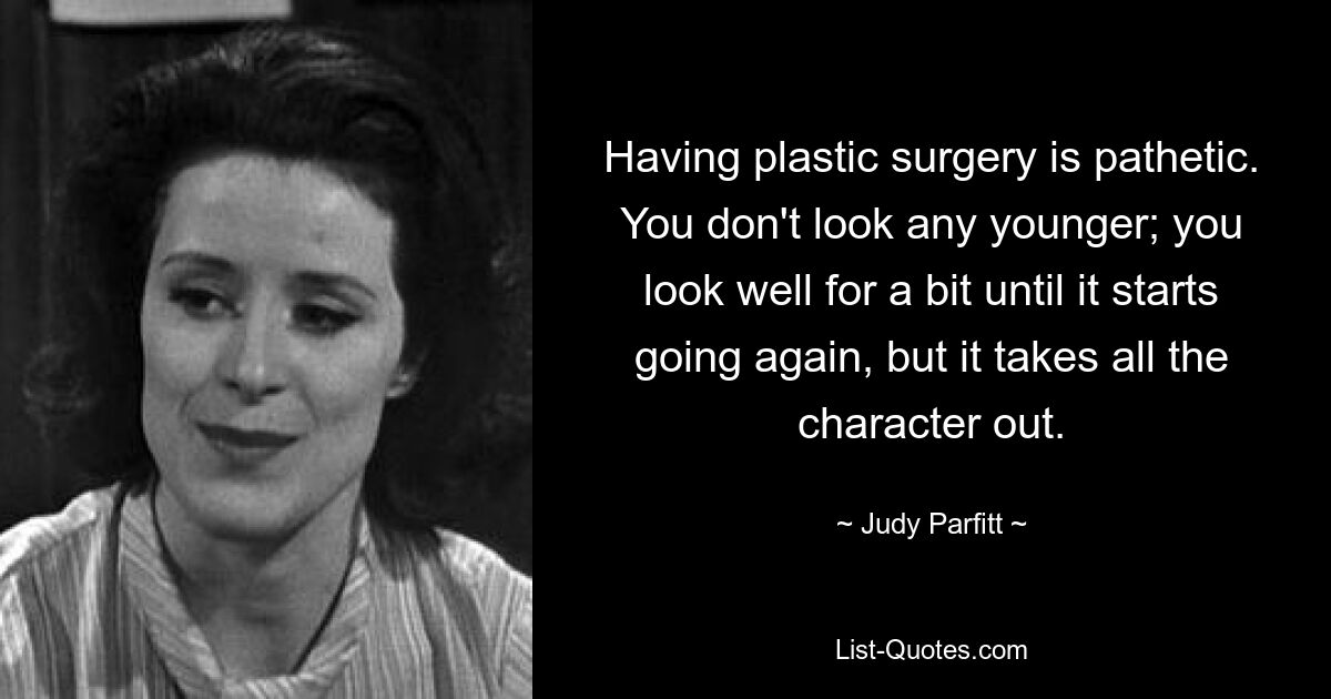 Having plastic surgery is pathetic. You don't look any younger; you look well for a bit until it starts going again, but it takes all the character out. — © Judy Parfitt