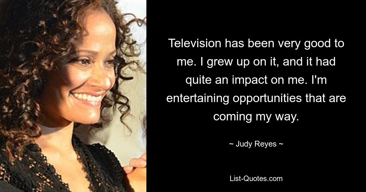 Television has been very good to me. I grew up on it, and it had quite an impact on me. I'm entertaining opportunities that are coming my way. — © Judy Reyes