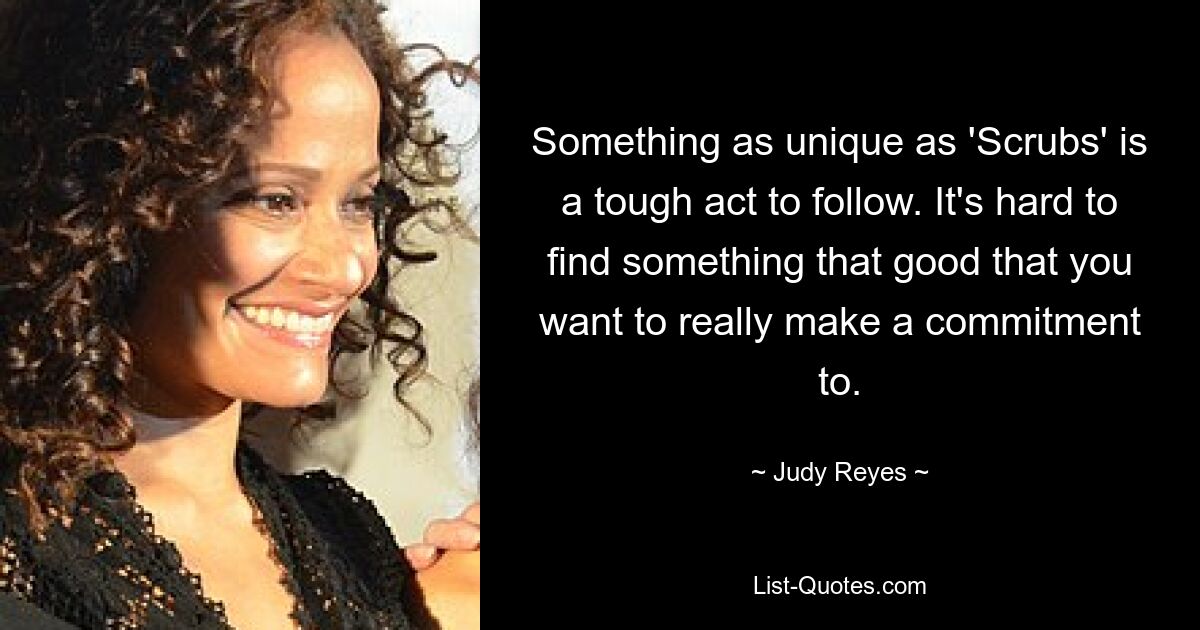 Something as unique as 'Scrubs' is a tough act to follow. It's hard to find something that good that you want to really make a commitment to. — © Judy Reyes