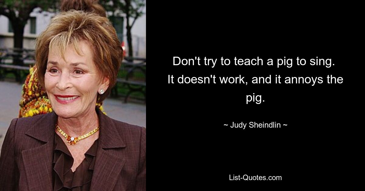 Don't try to teach a pig to sing.  It doesn't work, and it annoys the pig. — © Judy Sheindlin