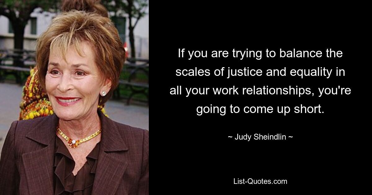 If you are trying to balance the scales of justice and equality in all your work relationships, you're going to come up short. — © Judy Sheindlin