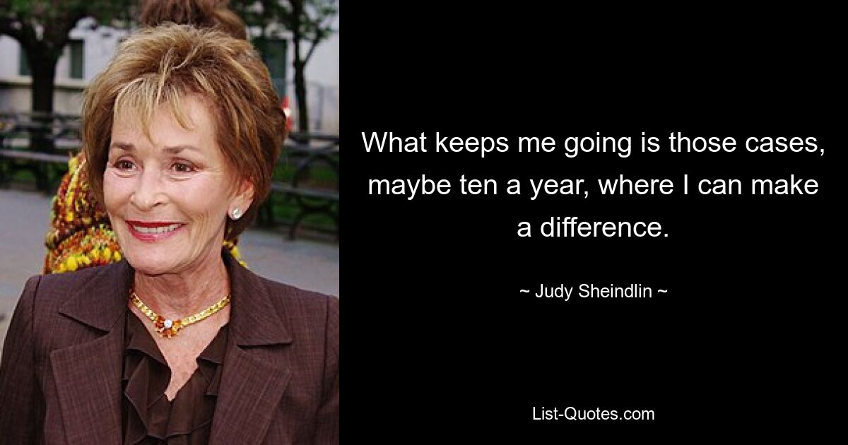 What keeps me going is those cases, maybe ten a year, where I can make a difference. — © Judy Sheindlin