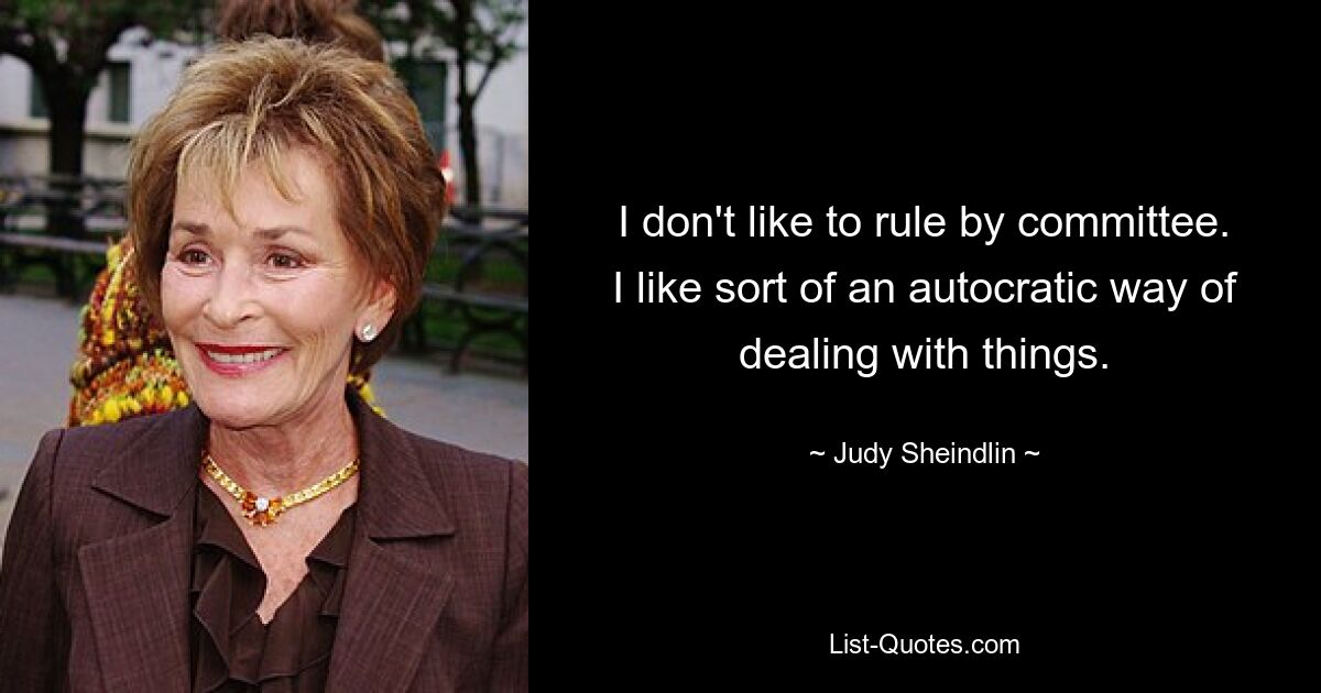 I don't like to rule by committee. I like sort of an autocratic way of dealing with things. — © Judy Sheindlin