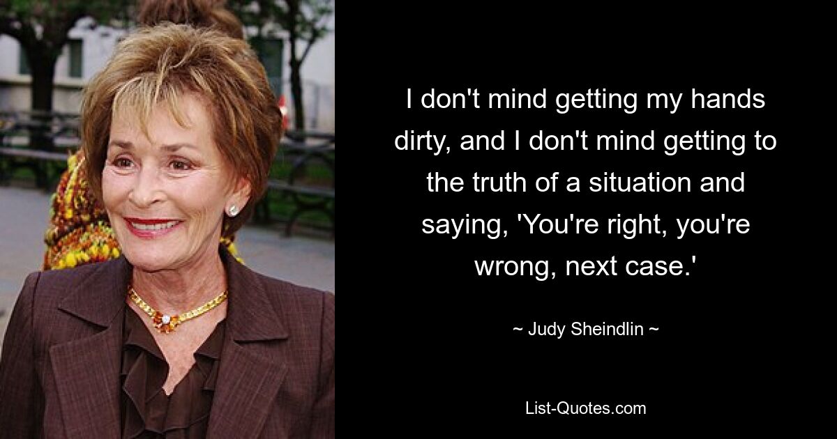 I don't mind getting my hands dirty, and I don't mind getting to the truth of a situation and saying, 'You're right, you're wrong, next case.' — © Judy Sheindlin