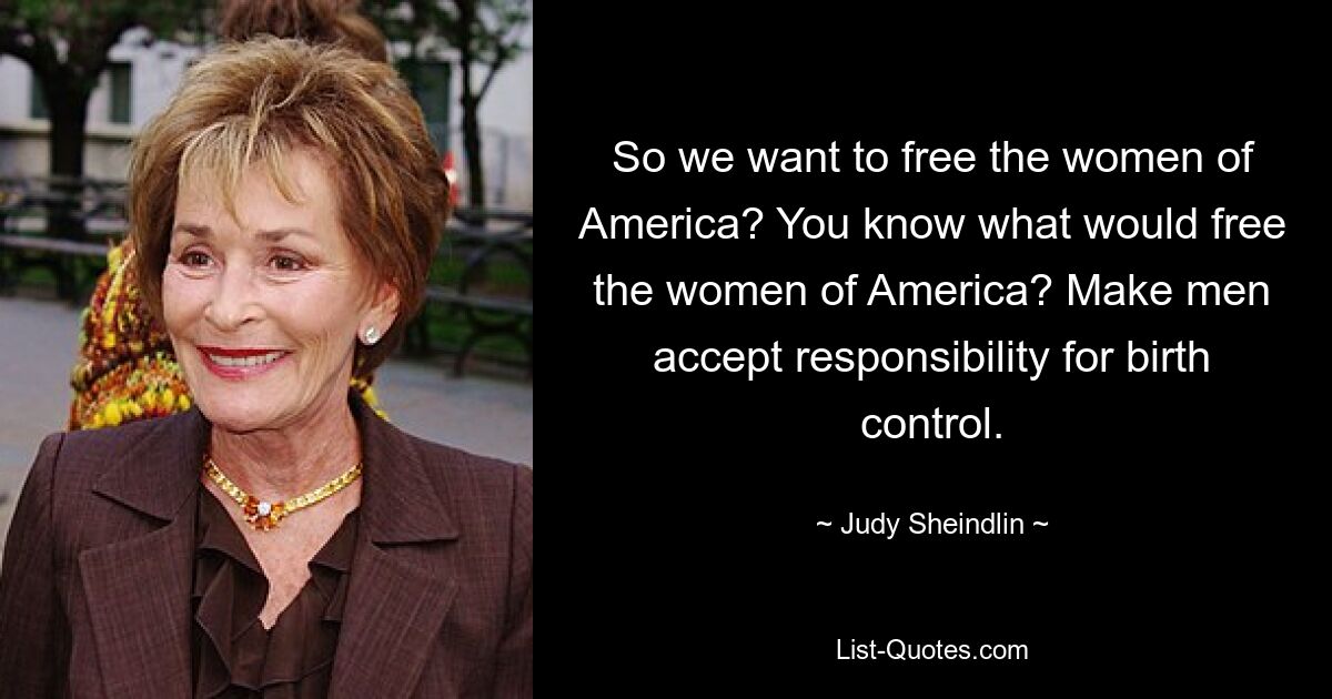 So we want to free the women of America? You know what would free the women of America? Make men accept responsibility for birth control. — © Judy Sheindlin