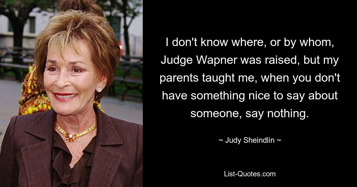 I don't know where, or by whom, Judge Wapner was raised, but my parents taught me, when you don't have something nice to say about someone, say nothing. — © Judy Sheindlin