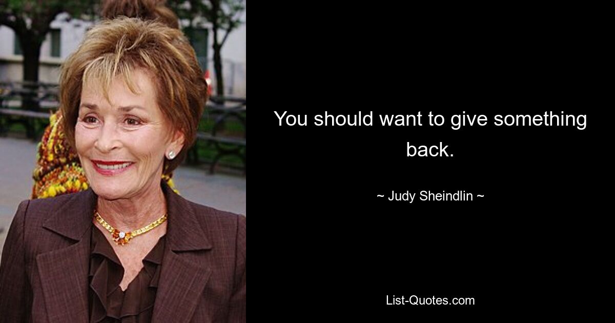 You should want to give something back. — © Judy Sheindlin