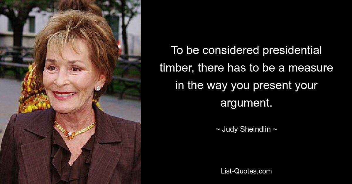 To be considered presidential timber, there has to be a measure in the way you present your argument. — © Judy Sheindlin