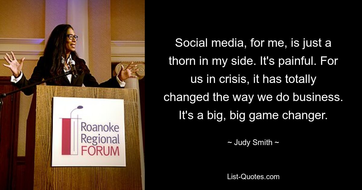 Social media, for me, is just a thorn in my side. It's painful. For us in crisis, it has totally changed the way we do business. It's a big, big game changer. — © Judy Smith