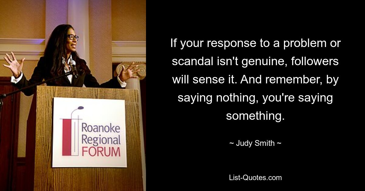 If your response to a problem or scandal isn't genuine, followers will sense it. And remember, by saying nothing, you're saying something. — © Judy Smith