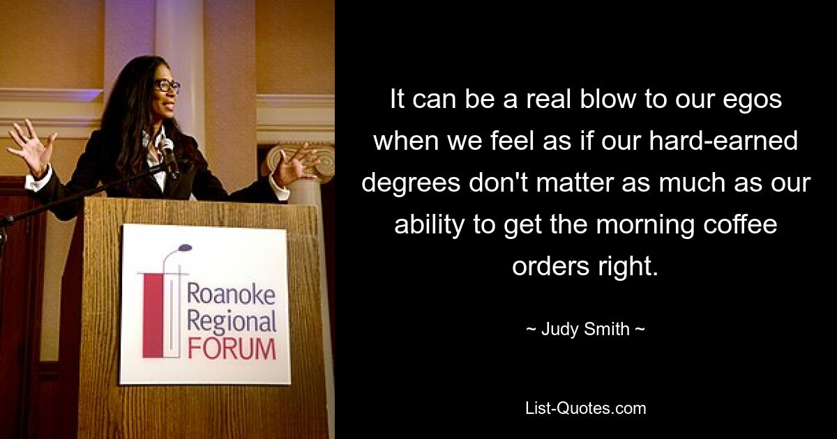 It can be a real blow to our egos when we feel as if our hard-earned degrees don't matter as much as our ability to get the morning coffee orders right. — © Judy Smith